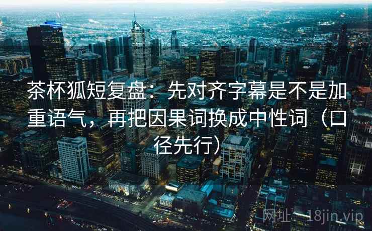 茶杯狐短复盘:先对齐字幕是不是加重语气,再把因果词换成中性词(口径先行)
