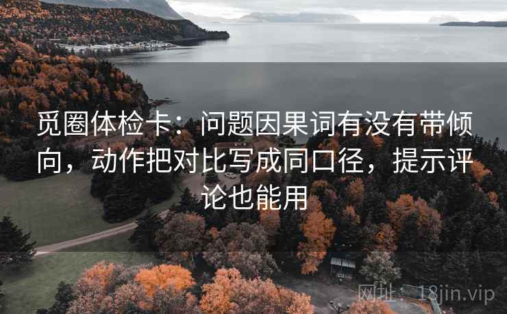 觅圈体检卡：问题因果词有没有带倾向，动作把对比写成同口径，提示评论也能用