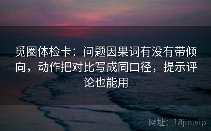 觅圈体检卡：问题因果词有没有带倾向，动作把对比写成同口径，提示评论也能用