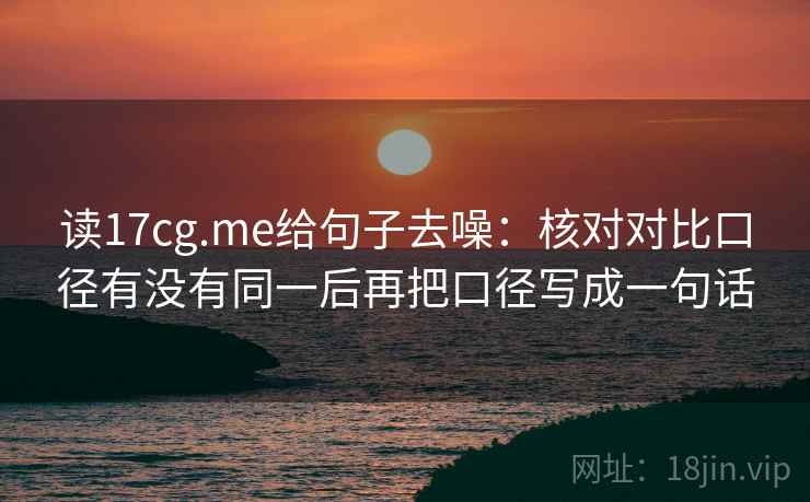 读17cg.me给句子去噪：核对对比口径有没有同一后再把口径写成一句话