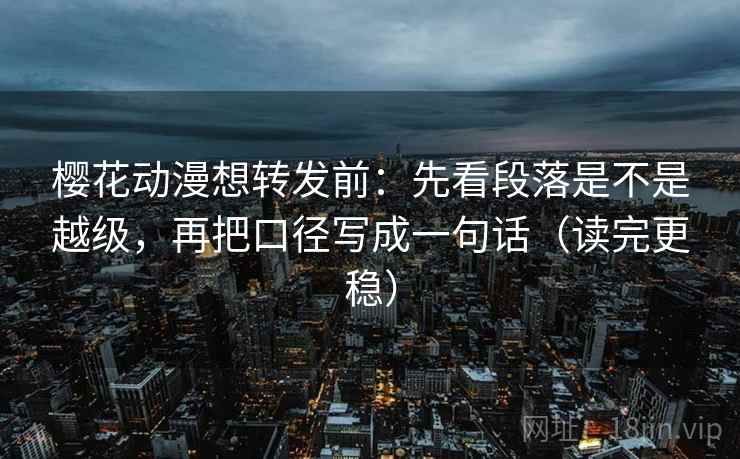 樱花动漫想转发前：先看段落是不是越级，再把口径写成一句话（读完更稳）