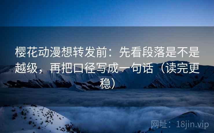 樱花动漫想转发前:先看段落是不是越级,再把口径写成一句话(读完更稳)