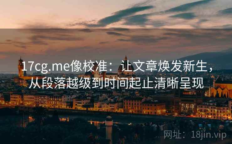 17cg.me像校准：让文章焕发新生，从段落越级到时间起止清晰呈现
