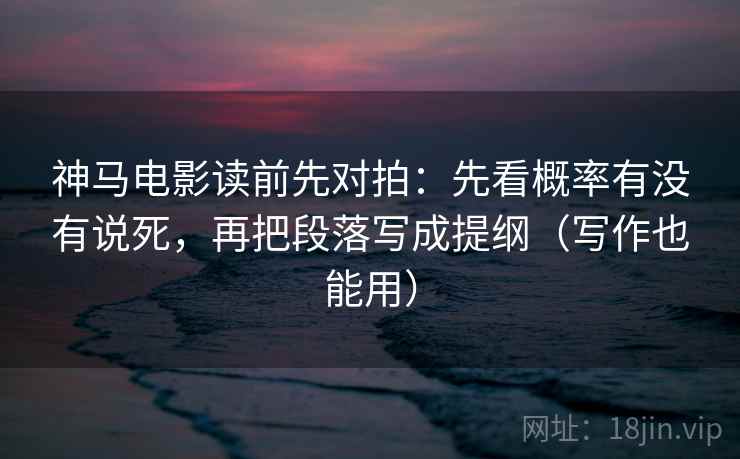 神马电影读前先对拍：先看概率有没有说死，再把段落写成提纲（写作也能用）