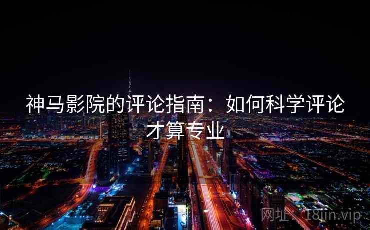 神马影院的评论指南：如何科学评论才算专业