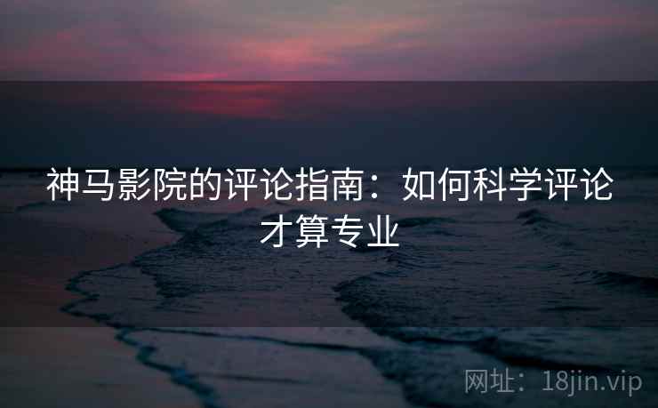 神马影院的评论指南:如何科学评论才算专业