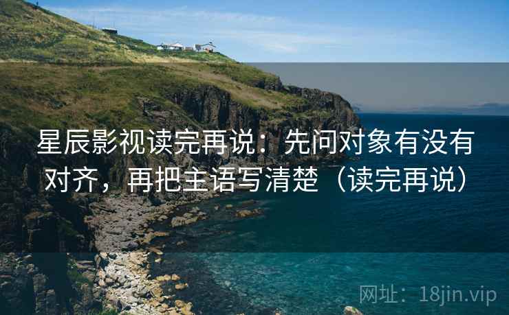 星辰影视读完再说:先问对象有没有对齐,再把主语写清楚(读完再说)