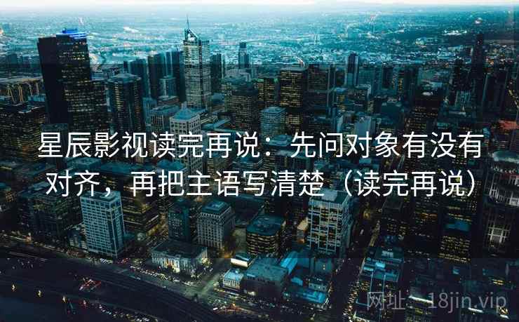 星辰影视读完再说:先问对象有没有对齐,再把主语写清楚(读完再说)