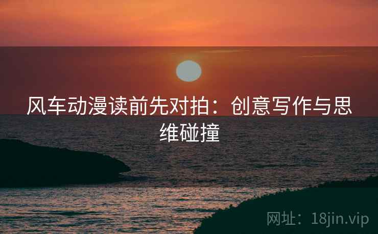 风车动漫读前先对拍:创意写作与思维碰撞