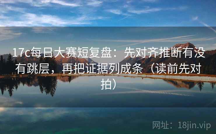 17c每日大赛短复盘:先对齐推断有没有跳层,再把证据列成条(读前先对拍)