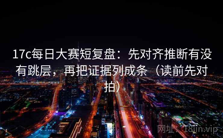 17c每日大赛短复盘:先对齐推断有没有跳层,再把证据列成条(读前先对拍)