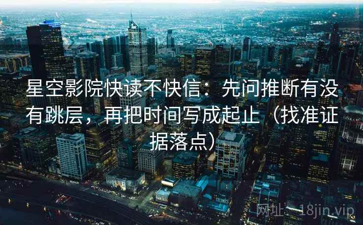 星空影院快读不快信:先问推断有没有跳层,再把时间写成起止(找准证据落点)