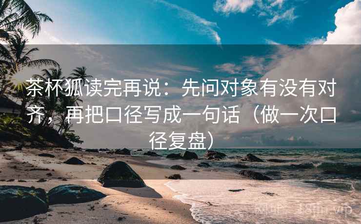 茶杯狐读完再说:先问对象有没有对齐,再把口径写成一句话(做一次口径复盘)