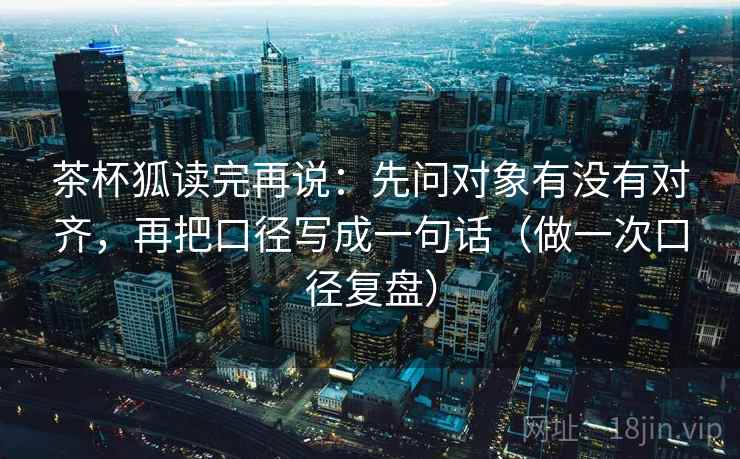 茶杯狐读完再说:先问对象有没有对齐,再把口径写成一句话(做一次口径复盘)