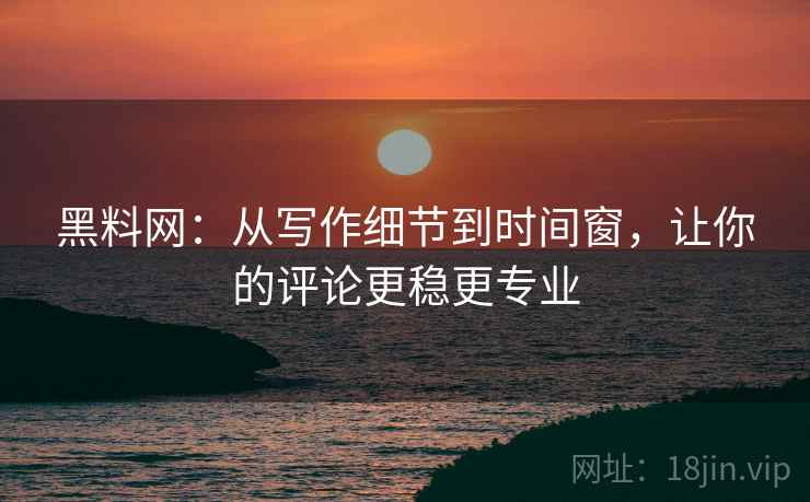 黑料网:从写作细节到时间窗,让你的评论更稳更专业