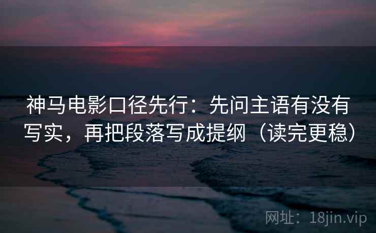神马电影口径先行：先问主语有没有写实，再把段落写成提纲（读完更稳）