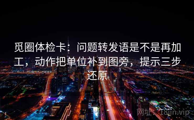 觅圈体检卡:问题转发语是不是再加工,动作把单位补到图旁,提示三步还原