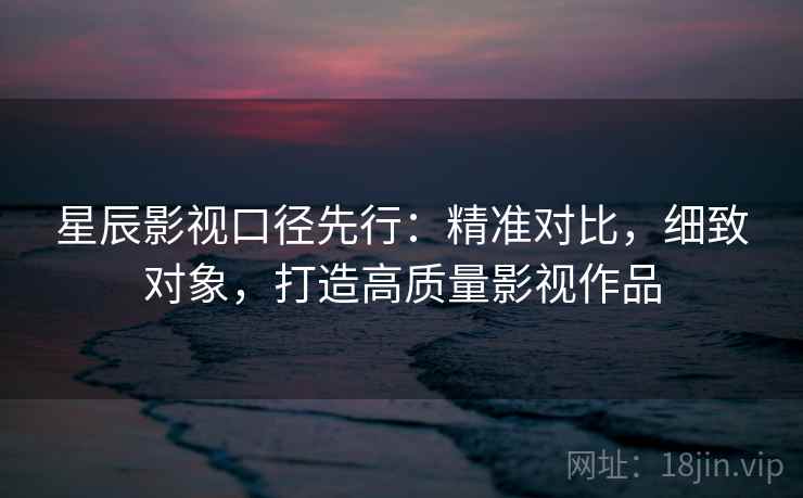 星辰影视口径先行：精准对比，细致对象，打造高质量影视作品