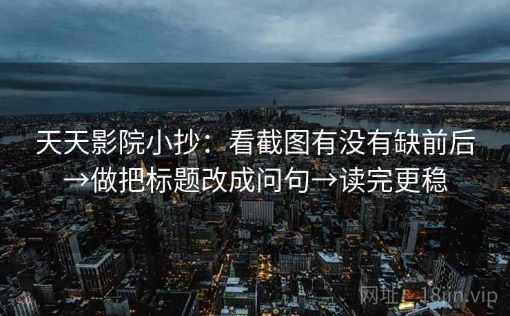 天天影院小抄：看截图有没有缺前后→做把标题改成问句→读完更稳
